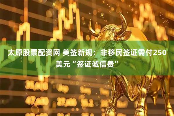 太原股票配资网 美签新规：非移民签证需付250美元“签证诚信费”