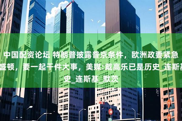 中国配资论坛 特朗普披露普京条件，欧洲政要紧急赶往华盛顿，要一起干件大事，美媒:戴高乐已是历史_连斯基_默茨