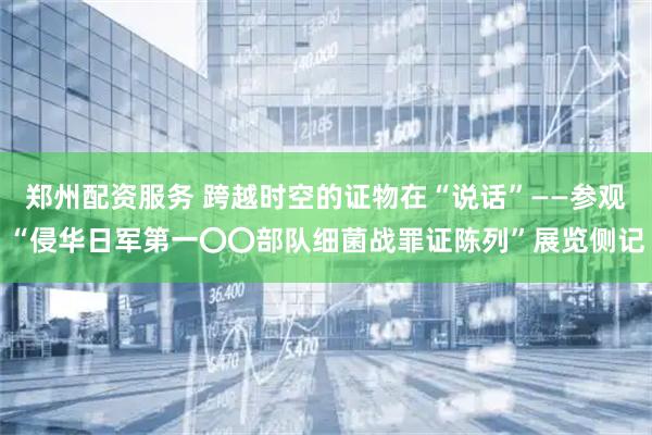 郑州配资服务 跨越时空的证物在“说话”——参观“侵华日军第一〇〇部队细菌战罪证陈列”展览侧记