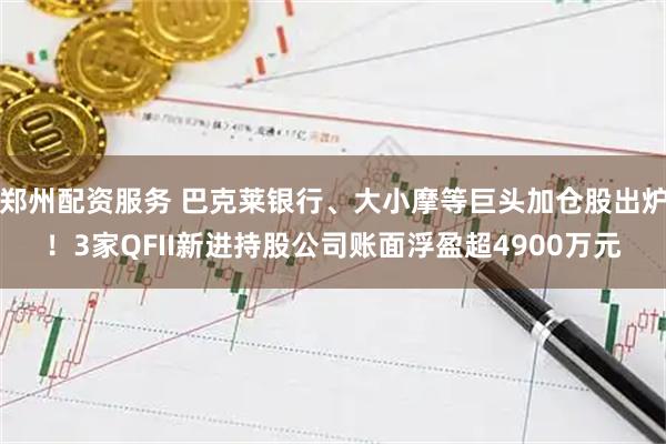 郑州配资服务 巴克莱银行、大小摩等巨头加仓股出炉！3家QFII新进持股公司账面浮盈超4900万元