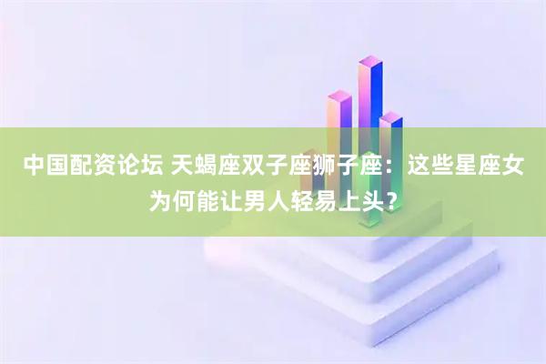 中国配资论坛 天蝎座双子座狮子座：这些星座女为何能让男人轻易上头？