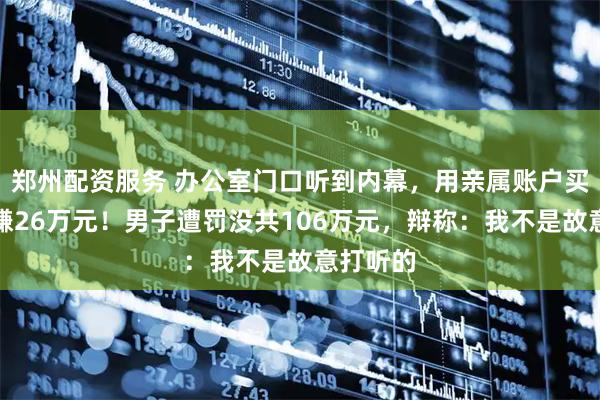 郑州配资服务 办公室门口听到内幕，用亲属账户买股票大赚26万元！男子遭罚没共106万元，辩称：我不是故意打听的