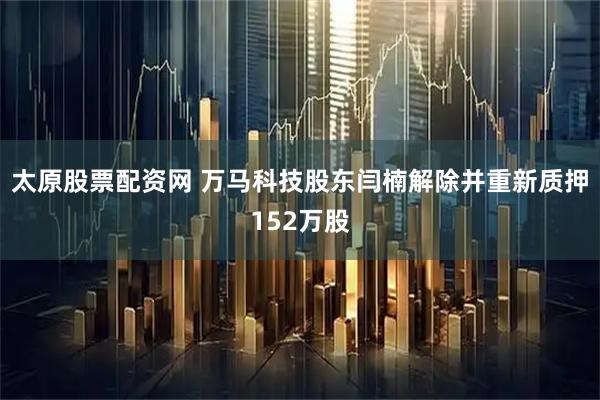 太原股票配资网 万马科技股东闫楠解除并重新质押152万股