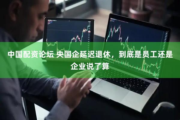 中国配资论坛 央国企延迟退休，到底是员工还是企业说了算