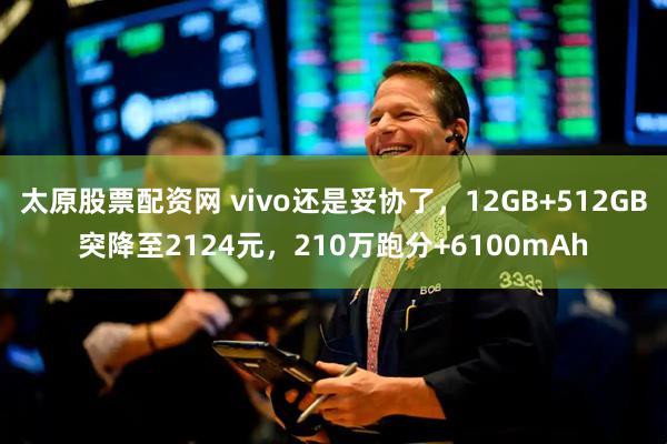 太原股票配资网 vivo还是妥协了，12GB+512GB突降至2124元，210万跑分+6100mAh