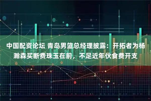 中国配资论坛 青岛男篮总经理披露：开拓者为杨瀚森买断费珠玉在前，不足近年伙食费开支