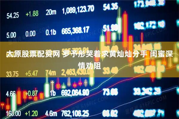 太原股票配资网 罗予彤哭着求黄灿灿分手 闺蜜深情劝阻