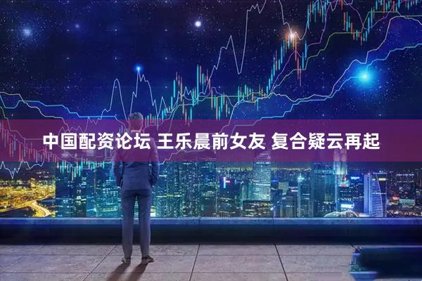 中国配资论坛 王乐晨前女友 复合疑云再起