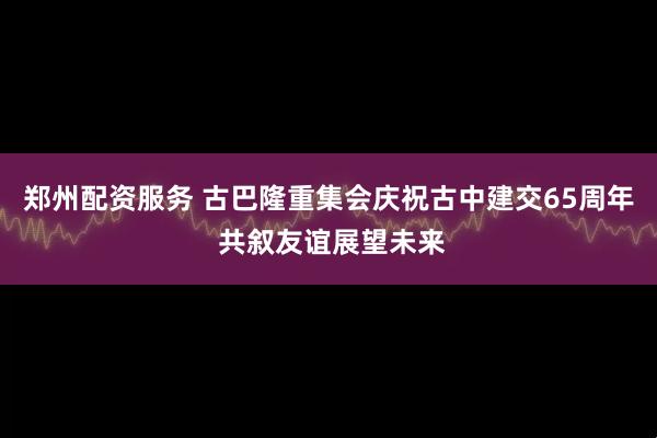 郑州配资服务 古巴隆重集会庆祝古中建交65周年 共叙友谊展望未来