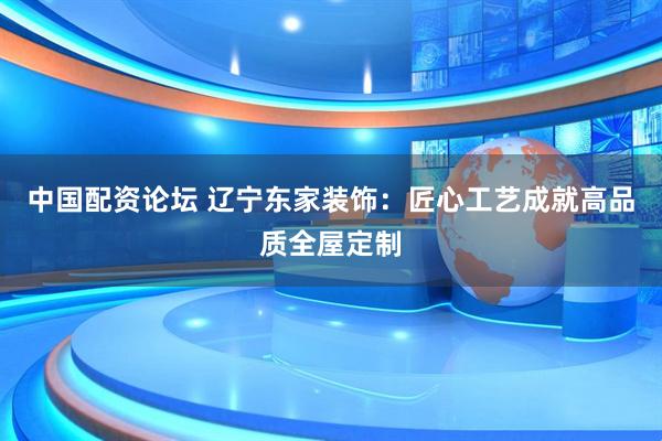 中国配资论坛 辽宁东家装饰：匠心工艺成就高品质全屋定制