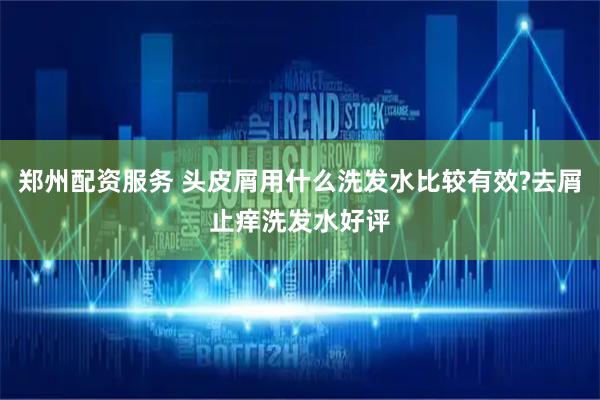 郑州配资服务 头皮屑用什么洗发水比较有效?去屑止痒洗发水好评