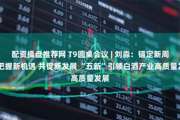 配资操盘推荐网 T9圆桌会议 | 刘淼：锚定新周期 把握新机遇 共促新发展 “五新”引领白酒产业高质量发展
