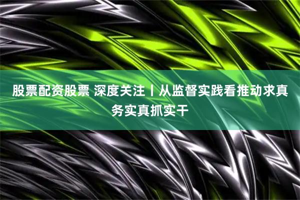 股票配资股票 深度关注丨从监督实践看推动求真务实真抓实干