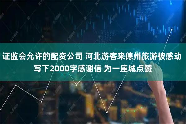 证监会允许的配资公司 河北游客来德州旅游被感动 写下2000字感谢信 为一座城点赞